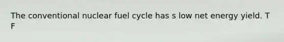 The conventional nuclear fuel cycle has s low net energy yield. T F