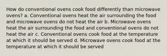 How do conventional ovens cook food differently than microwave ovens? a. Conventional ovens heat the air surrounding the food and microwave ovens do not heat the air b. Microwave ovens heat the air surrounding the food and conventional ovens do not heat the air c. Conventional ovens cook food at the temperature at which it should be served d. Microwave ovens cook food at the temperature at which it should be served