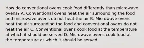 How do conventional ovens cook food differently than microwave ovens? A. Conventional ovens heat the air surrounding the food and microwave ovens do not heat the air B. Microwave ovens heat the air surrounding the food and conventional ovens do not heat the air C. Conventional ovens cook food at the temperature at which it should be served D. Microwave ovens cook food at the temperature at which it should be served