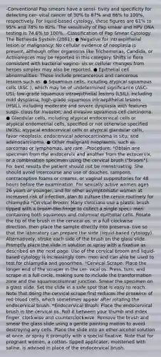 -Conventional Pap smears have a sensi- tivity and specificity for detecting cer- vical cancer of 30% to 87% and 86% to 100%, respectively. For liquid-based cytology, these figures are 61% to 95% and 78% to 82%. The sensitivity of Pap smear and HPV DNA testing is 74.6% to 100%. -Classification of Pap Smear Cytology: The Bethesda System (2001): ● Negative for intraepithelial lesion or malignancy: No cellular evidence of neoplasia is present, although other organisms like Trichomonas, Candida, or Actinomyces may be reported in this category. Shifts in flora consistent with bacterial vagino- sis or cellular changes from herpes simplex may also be reported. ● Epithelial cell abnormalities: These include precancerous and cancerous lesions such as: ● Squamous cells, including atypical squamous cells (ASC ), which may be of undetermined significance (ASC-US); low-grade squamous intraepithelial lesions (LSIL), including mild dysplasia; high-grade squamous intraepithelial lesions (HSIL), including moderate and severe dysplasia with features suspi- cious for invasion; and invasive squamous cell carcinoma. ● Glandular cells, including atypical endocervical cells or atypical endometrial cells, specified or not otherwise specified (NOS); atypical endocervical cells or atypical glandular cells, favor neoplasia; endocervical adenocarcinoma in situ; and adenocarcinoma. ● Other malignant neoplasms, such as sarcomas or lymphomas, are rare. -Procedure: *Obtain one specimen from the endocervix and another from the ectocervix, or a combination specimen using the cervical brush ("broom"). For best results the patient should not be menstruating. She should avoid intercourse and use of douches, tampons, contraceptive foams or creams, or vaginal suppositories for 48 hours before the examination. For sexually active women ages 26 years or younger, and for other asymptomatic women at increased risk of infection, plan to culture the cervix routinely for chlamydia *Cervical Broom: Many clinicians use a plastic brush tipped with a broom-like fringe to collect a single speci- men containing both squamous and columnar epithelial cells. Rotate the tip of the brush in the cervical os, in a full clockwise direction, then place the sample directly into preserva- tive so that the laboratory can prepare the slide (liquid-based cytology). Alternatively, stroke each side of the brush on the glass slide. Promptly place the slide in solution or spray with a fixative as described on the next page. Use of the cervical broom and liquid- based cytology is increasingly com- mon and can also be used to test for chlamydia and gonorrhea. *Cervical Scrape: Place the longer end of the scraper in the cer- vical os. Press, turn, and scrape in a full circle, making sure to include the transformation zone and the squamocolumnar junction. Smear the specimen on a glass slide. Set the slide in a safe spot that is easy to reach. Note that doing the cervical scrape first reduces the presence of red blood cells, which sometimes appear after rotating the endocervical brush. *Endocervical Brush: Place the endocervical brush in the cervical os. Roll it between your thumb and index finger, clockwise and counterclockwise. Remove the brush and smear the glass slide using a gentle painting motion to avoid destroying any cells. Place the slide into an ether-alcohol solution at once, or spray it promptly with a special fixative. Note that for pregnant women, a cotton- tipped applicator, moistened with saline, is advised in place of the endocervical brush.