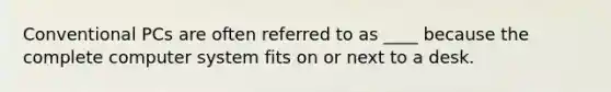 Conventional PCs are often referred to as ____ because the complete computer system fits on or next to a desk.