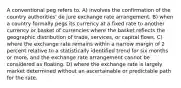 A conventional peg refers to. A) involves the confirmation of the country authorities' de jure exchange rate arrangement. B) when a country formally pegs its currency at a fixed rate to another currency or basket of currencies where the basket reflects the geographic distribution of trade, services, or capital flows. C) where the exchange rate remains within a narrow margin of 2 percent relative to a statistically identified trend for six months or more, and the exchange rate arrangement cannot be considered as floating. D) where the exchange rate is largely market determined without an ascertainable or predictable path for the rate.