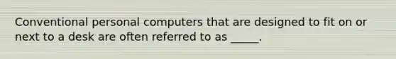 Conventional personal computers that are designed to fit on or next to a desk are often referred to as _____.