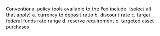 Conventional policy tools available to the Fed include: (select all that apply) a. currency to deposit ratio b. discount rate c. target federal funds rate range d. reserve requirement e. targeted asset purchases