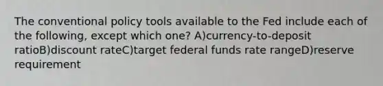 The conventional policy tools available to the Fed include each of the following, except which one? A)currency-to-deposit ratioB)discount rateC)target federal funds rate rangeD)reserve requirement