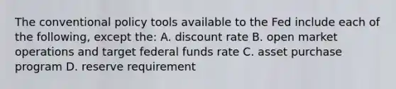 The conventional policy tools available to the Fed include each of the following, except the: A. discount rate B. open market operations and target federal funds rate C. asset purchase program D. reserve requirement