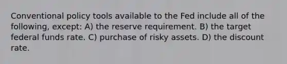 Conventional policy tools available to the Fed include all of the following, except: A) the reserve requirement. B) the target federal funds rate. C) purchase of risky assets. D) the discount rate.