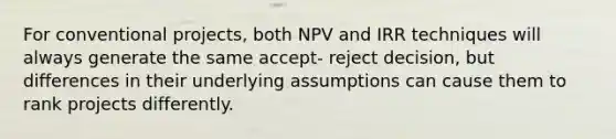 For conventional projects, both NPV and IRR techniques will always generate the same accept- reject decision, but differences in their underlying assumptions can cause them to rank projects differently.