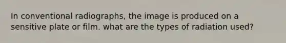 In conventional radiographs, the image is produced on a sensitive plate or film. what are the types of radiation used?