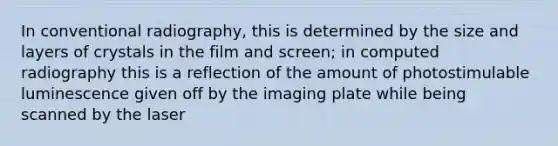 In conventional radiography, this is determined by the size and layers of crystals in the film and screen; in computed radiography this is a reflection of the amount of photostimulable luminescence given off by the imaging plate while being scanned by the laser