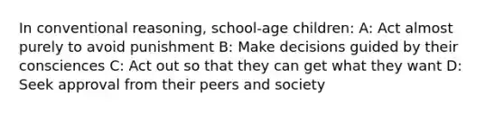 In conventional reasoning, school-age children: A: Act almost purely to avoid punishment B: Make decisions guided by their consciences C: Act out so that they can get what they want D: Seek approval from their peers and society