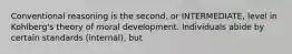 Conventional reasoning is the second, or INTERMEDIATE, level in Kohlberg's theory of moral development. Individuals abide by certain standards (internal), but