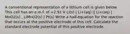 A conventional representation of a lithium cell is given below. This cell has an e.m.f. of +2.91 V Li(s) | Li+(aq) || Li+(aq) | MnO2(s) , LiMnO2(s) | Pt(s) Write a half-equation for the reaction that occurs at the positive electrode of this cell. Calculate the standard electrode potential of this positive electrode.