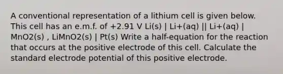 A conventional representation of a lithium cell is given below. This cell has an e.m.f. of +2.91 V Li(s) | Li+(aq) || Li+(aq) | MnO2(s) , LiMnO2(s) | Pt(s) Write a half-equation for the reaction that occurs at the positive electrode of this cell. Calculate the standard electrode potential of this positive electrode.