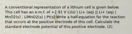 A conventional representation of a lithium cell is given below. This cell has an e.m.f. of +2.91 V Li(s) | Li+ (aq) || Li+ (aq) | MnO2(s) , LiMnO2(s) | Pt(s) Write a half-equation for the reaction that occurs at the positive electrode of this cell. Calculate the standard electrode potential of this positive electrode. (2)