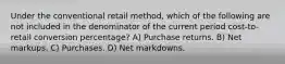 Under the conventional retail method, which of the following are not included in the denominator of the current period cost-to-retail conversion percentage? A) Purchase returns. B) Net markups. C) Purchases. D) Net markdowns.