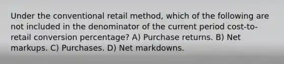 Under the conventional retail method, which of the following are not included in the denominator of the current period cost-to-retail conversion percentage? A) Purchase returns. B) Net markups. C) Purchases. D) Net markdowns.