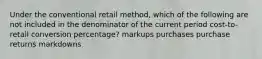 Under the conventional retail method, which of the following are not included in the denominator of the current period cost-to-retail conversion percentage? markups purchases purchase returns markdowns