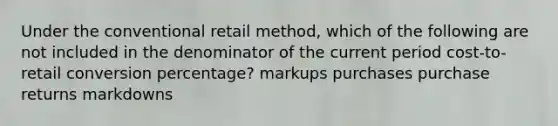 Under the conventional retail method, which of the following are not included in the denominator of the current period cost-to-retail conversion percentage? markups purchases purchase returns markdowns