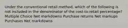 Under the conventional retail method, which of the following is not included in the denominator of the cost-to-retail percentage? Multiple Choice Net markdowns Purchase returns Net markups Purchases Net markdowns