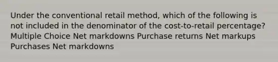 Under the conventional retail method, which of the following is not included in the denominator of the cost-to-retail percentage? Multiple Choice Net markdowns Purchase returns Net markups Purchases Net markdowns