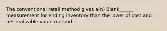 The conventional retail method gives a(n) Blank______ measurement for ending inventory than the lower of cost and net realizable value method.