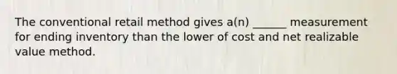 The conventional retail method gives a(n) ______ measurement for ending inventory than the lower of cost and net realizable value method.