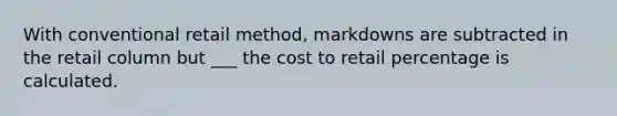 With conventional retail method, markdowns are subtracted in the retail column but ___ the cost to retail percentage is calculated.