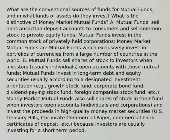 What are the conventional sources of funds for Mutual Funds, and in what kinds of assets do they invest? What is the distinctive of Money Market Mutual Funds? A. Mutual Funds: sell nontransaction deposit accounts to consumers and sell common stock to private equity funds; Mutual Funds invest in the common stock of privately-held corporations; Money Market Mutual Funds are Mutual Funds which exclusively invest in portfolios of currencies from a large number of countries in the world. B. Mutual Funds sell shares of stock to investors when investors (usually individuals) open accounts with those mutual funds; Mutual Funds invest in long-term debt and equity securities usually according to a designated investment orientation (e.g., growth stock fund, corporate bond fund, dividend-paying stock fund, foreign companies stock fund, etc.); Money Market Mutual Funds also sell shares of stock in their fund when investors open accounts (individuals and corporations) and invest the proceeds in high-quality money market securities (U.S. Treasury Bills, Corporate Commercial Paper, commercial bank certificates of deposit, etc.) because investors are usually investing for a short-term period.