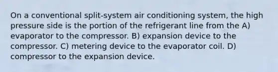 On a conventional split-system air conditioning system, the high pressure side is the portion of the refrigerant line from the A) evaporator to the compressor. B) expansion device to the compressor. C) metering device to the evaporator coil. D) compressor to the expansion device.