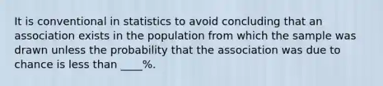 It is conventional in statistics to avoid concluding that an association exists in the population from which the sample was drawn unless the probability that the association was due to chance is <a href='https://www.questionai.com/knowledge/k7BtlYpAMX-less-than' class='anchor-knowledge'>less than</a> ____%.