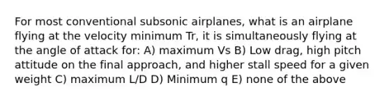 For most conventional subsonic airplanes, what is an airplane flying at the velocity minimum Tr, it is simultaneously flying at the angle of attack for: A) maximum Vs B) Low drag, high pitch attitude on the final approach, and higher stall speed for a given weight C) maximum L/D D) Minimum q E) none of the above