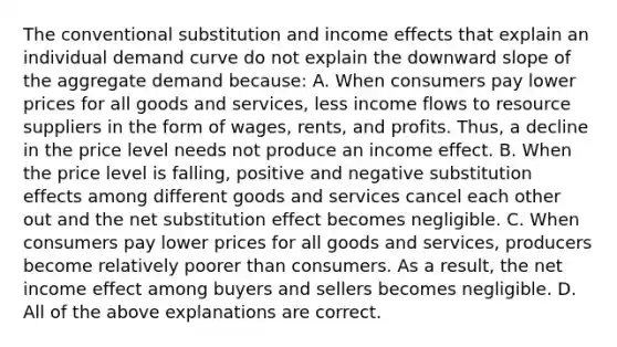 The conventional substitution and income effects that explain an individual demand curve do not explain the downward slope of the aggregate demand because: A. When consumers pay lower prices for all goods and services, less income flows to resource suppliers in the form of wages, rents, and profits. Thus, a decline in the price level needs not produce an income effect. B. When the price level is falling, positive and negative substitution effects among different goods and services cancel each other out and the net substitution effect becomes negligible. C. When consumers pay lower prices for all goods and services, producers become relatively poorer than consumers. As a result, the net income effect among buyers and sellers becomes negligible. D. All of the above explanations are correct.