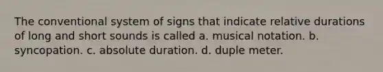 The conventional system of signs that indicate relative durations of long and short sounds is called a. musical notation. b. syncopation. c. absolute duration. d. duple meter.