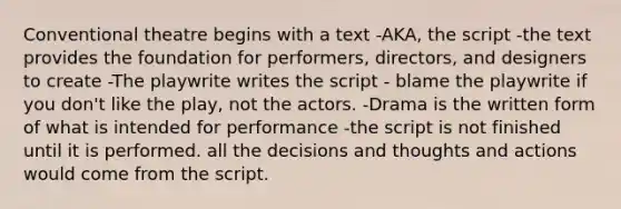 Conventional theatre begins with a text -AKA, the script -the text provides the foundation for performers, directors, and designers to create -The playwrite writes the script - blame the playwrite if you don't like the play, not the actors. -Drama is the written form of what is intended for performance -the script is not finished until it is performed. all the decisions and thoughts and actions would come from the script.