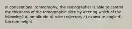 In conventional tomography, the radiographer is able to control the thickness of the tomographic slice by altering which of the following? a) amplitude b) tube trajectory c) exposure angle d) fulcrum height