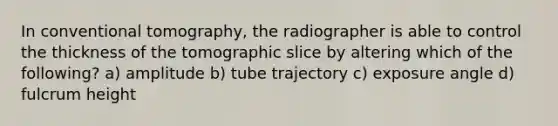 In conventional tomography, the radiographer is able to control the thickness of the tomographic slice by altering which of the following? a) amplitude b) tube trajectory c) exposure angle d) fulcrum height