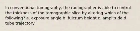 In conventional tomography, the radiographer is able to control the thickness of the tomographic slice by altering which of the following? a. exposure angle b. fulcrum height c. amplitude d. tube trajectory