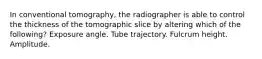 In conventional tomography, the radiographer is able to control the thickness of the tomographic slice by altering which of the following? Exposure angle. Tube trajectory. Fulcrum height. Amplitude.