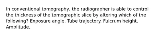 In conventional tomography, the radiographer is able to control the thickness of the tomographic slice by altering which of the following? Exposure angle. Tube trajectory. Fulcrum height. Amplitude.