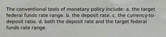 The conventional tools of monetary policy include: a. the target federal funds rate range. b. the deposit rate. c. the currency-to-deposit ratio. d. both the deposit rate and the target federal funds rate range.