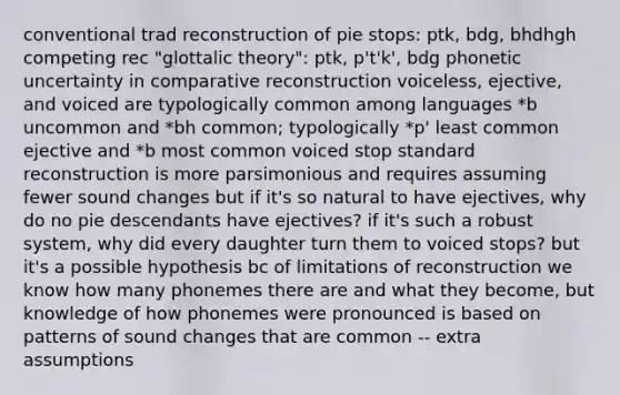 conventional trad reconstruction of pie stops: ptk, bdg, bhdhgh competing rec "glottalic theory": ptk, p't'k', bdg phonetic uncertainty in comparative reconstruction voiceless, ejective, and voiced are typologically common among languages *b uncommon and *bh common; typologically *p' least common ejective and *b most common voiced stop standard reconstruction is more parsimonious and requires assuming fewer sound changes but if it's so natural to have ejectives, why do no pie descendants have ejectives? if it's such a robust system, why did every daughter turn them to voiced stops? but it's a possible hypothesis bc of limitations of reconstruction we know how many phonemes there are and what they become, but knowledge of how phonemes were pronounced is based on patterns of sound changes that are common -- extra assumptions