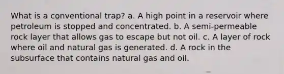 What is a conventional trap? a. A high point in a reservoir where petroleum is stopped and concentrated. b. A semi-permeable rock layer that allows gas to escape but not oil. c. A layer of rock where oil and natural gas is generated. d. A rock in the subsurface that contains natural gas and oil.