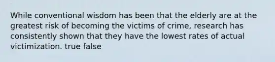 While conventional wisdom has been that the elderly are at the greatest risk of becoming the victims of crime, research has consistently shown that they have the lowest rates of actual victimization. true false