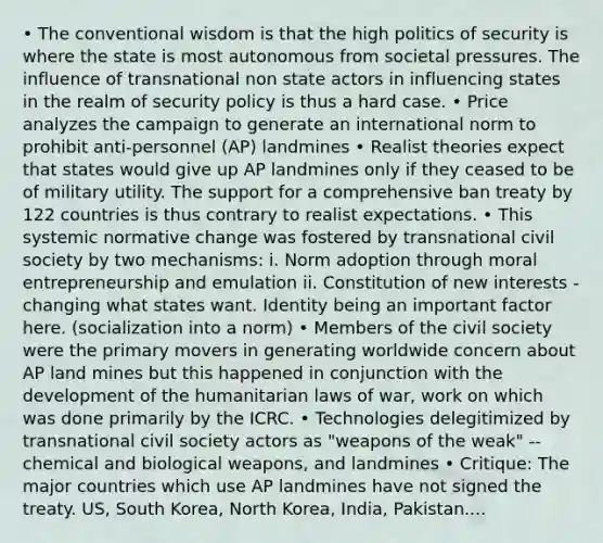 • The conventional wisdom is that the high politics of security is where the state is most autonomous from societal pressures. The influence of transnational non state actors in influencing states in the realm of security policy is thus a hard case. • Price analyzes the campaign to generate an international norm to prohibit anti-personnel (AP) landmines • Realist theories expect that states would give up AP landmines only if they ceased to be of military utility. The support for a comprehensive ban treaty by 122 countries is thus contrary to realist expectations. • This systemic normative change was fostered by transnational civil society by two mechanisms: i. Norm adoption through moral entrepreneurship and emulation ii. Constitution of new interests - changing what states want. Identity being an important factor here. (socialization into a norm) • Members of the civil society were the primary movers in generating worldwide concern about AP land mines but this happened in conjunction with the development of the humanitarian laws of war, work on which was done primarily by the ICRC. • Technologies delegitimized by transnational civil society actors as "weapons of the weak" -- chemical and biological weapons, and landmines • Critique: The major countries which use AP landmines have not signed the treaty. US, South Korea, North Korea, India, Pakistan....