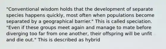 "Conventional wisdom holds that the development of separate species happens quickly, most often when populations become separated by a geographical barrier." This is called speciation. "Even if these groups meet again and manage to mate before diverging too far from one another, their offspring will be unfit and die out." This is described as hybrid