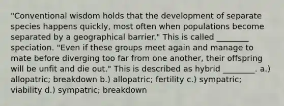 "Conventional wisdom holds that the development of separate species happens quickly, most often when populations become separated by a geographical barrier." This is called ________ speciation. "Even if these groups meet again and manage to mate before diverging too far from one another, their offspring will be unfit and die out." This is described as hybrid ________. a.) allopatric; breakdown b.) allopatric; fertility c.) sympatric; viability d.) sympatric; breakdown