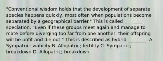 "Conventional wisdom holds that the development of separate species happens quickly, most often when populations become separated by a geographical barrier." This is called ________ speciation. "Even if these groups meet again and manage to mate before diverging too far from one another, their offspring will be unfit and die out." This is described as hybrid ________. A. Sympatric; viability B. Allopatric; fertility C. Sympatric; breakdown D. Allopatric; breakdown