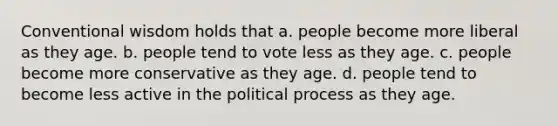 Conventional wisdom holds that a. people become more liberal as they age. b. people tend to vote less as they age. c. people become more conservative as they age. d. people tend to become less active in the political process as they age.