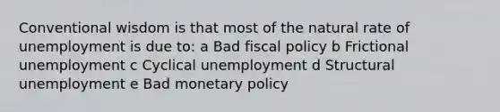 Conventional wisdom is that most of the natural rate of unemployment is due to: a Bad <a href='https://www.questionai.com/knowledge/kPTgdbKdvz-fiscal-policy' class='anchor-knowledge'>fiscal policy</a> b Frictional unemployment c Cyclical unemployment d Structural unemployment e Bad <a href='https://www.questionai.com/knowledge/kEE0G7Llsx-monetary-policy' class='anchor-knowledge'>monetary policy</a>